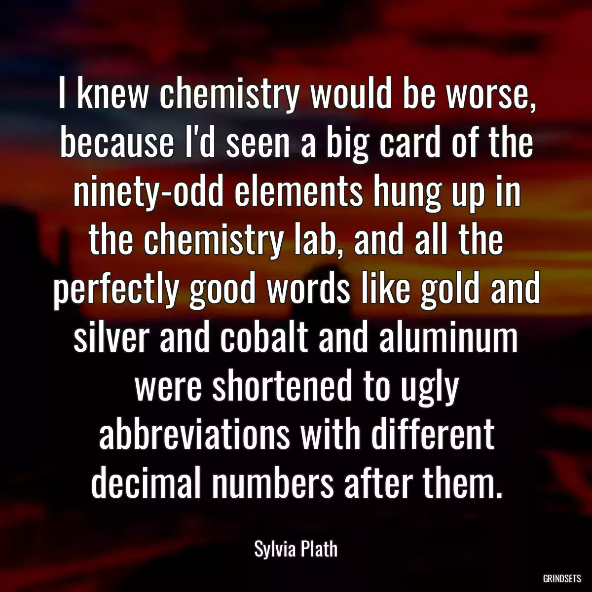 I knew chemistry would be worse, because I\'d seen a big card of the ninety-odd elements hung up in the chemistry lab, and all the perfectly good words like gold and silver and cobalt and aluminum were shortened to ugly abbreviations with different decimal numbers after them.