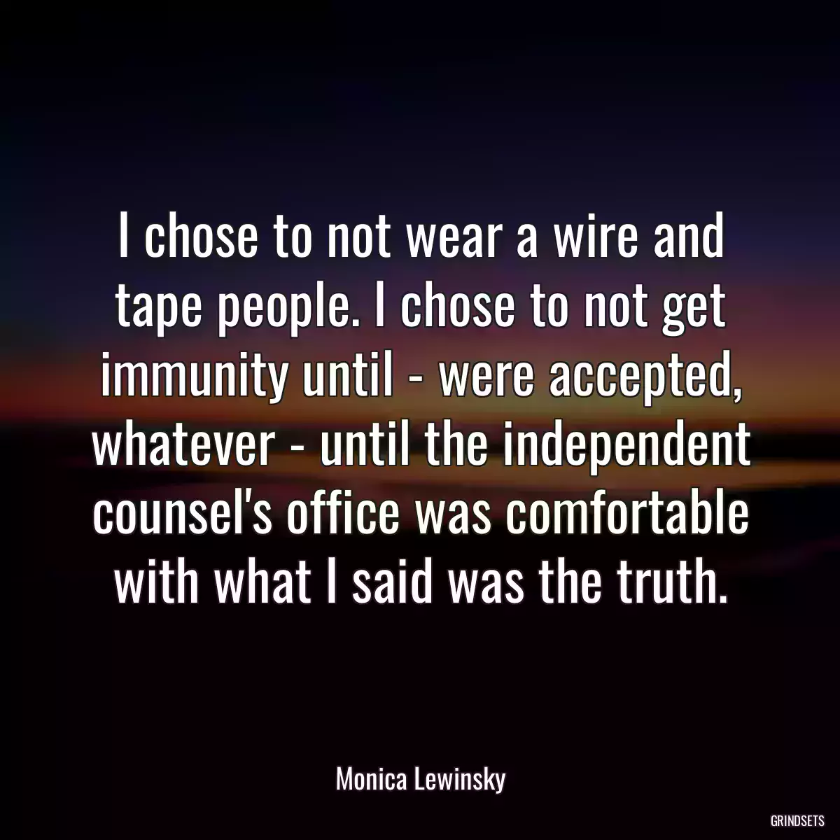 I chose to not wear a wire and tape people. I chose to not get immunity until - were accepted, whatever - until the independent counsel\'s office was comfortable with what I said was the truth.