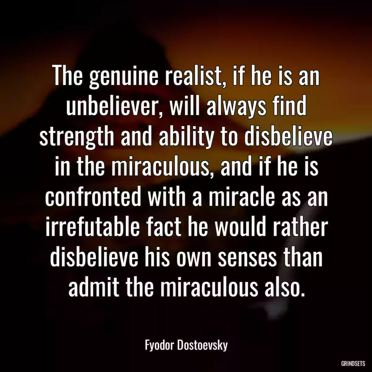 The genuine realist, if he is an unbeliever, will always find strength and ability to disbelieve in the miraculous, and if he is confronted with a miracle as an irrefutable fact he would rather disbelieve his own senses than admit the miraculous also.