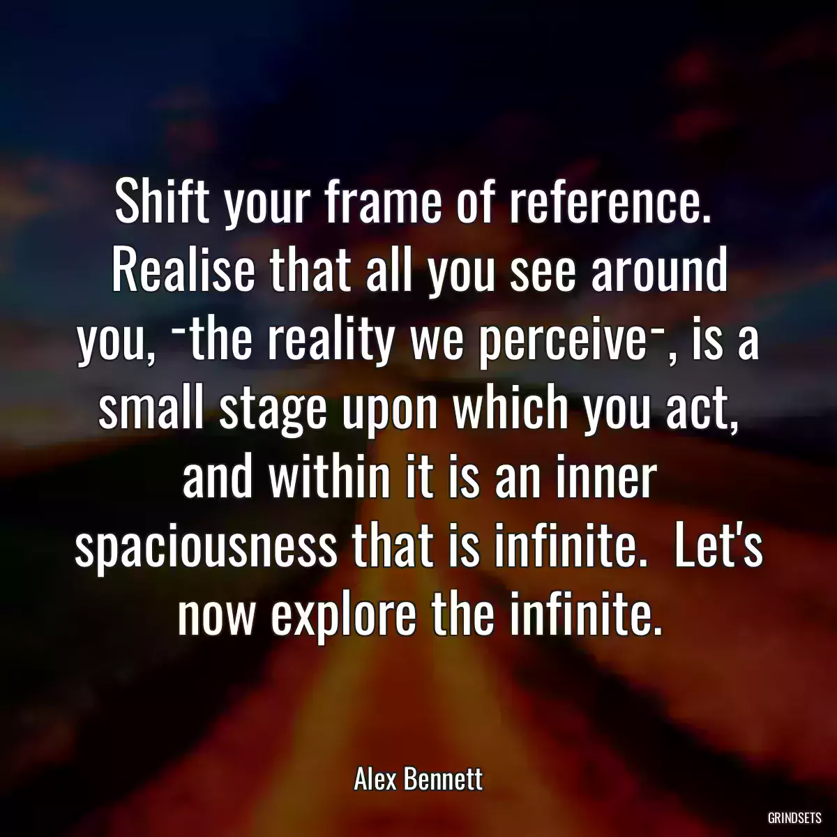 Shift your frame of reference.  Realise that all you see around you, ­the reality we perceive­, is a small stage upon which you act, and within it is an inner spaciousness that is infinite.  Let\'s now explore the infinite.