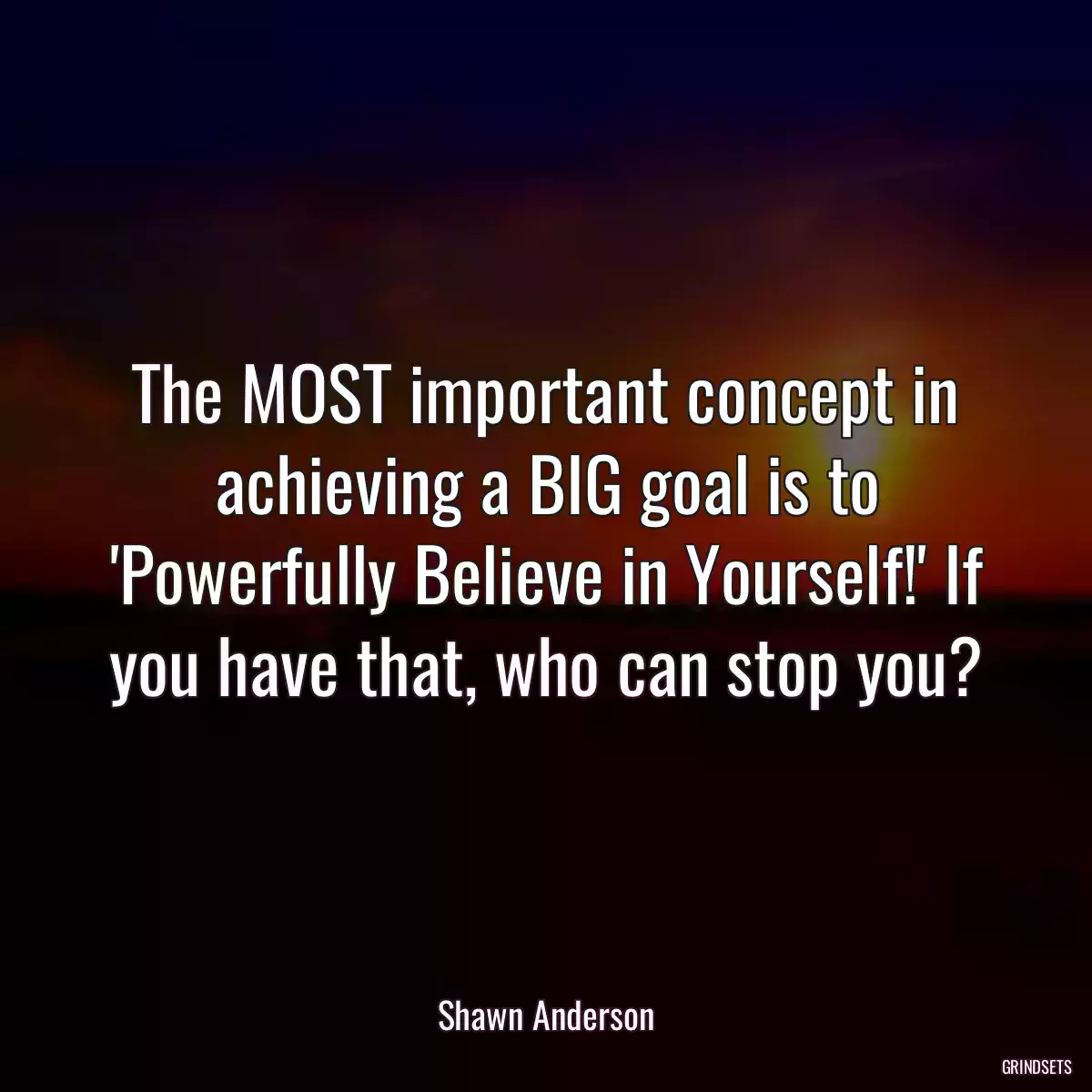 The MOST important concept in achieving a BIG goal is to \'Powerfully Believe in Yourself!\' If you have that, who can stop you?