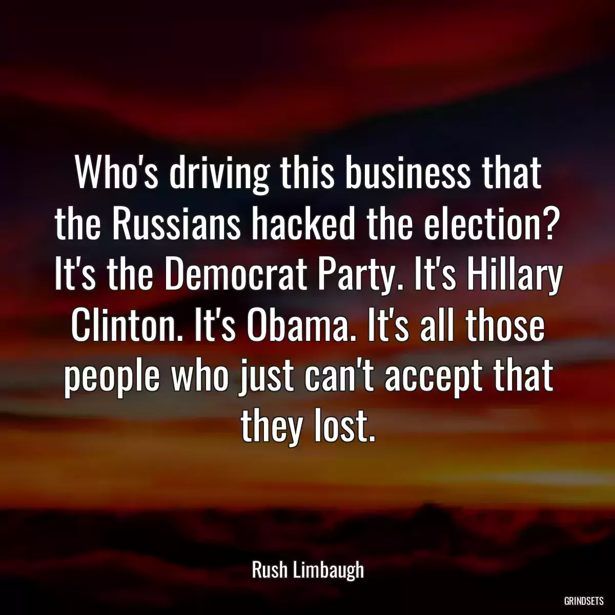 Who\'s driving this business that the Russians hacked the election? It\'s the Democrat Party. It\'s Hillary Clinton. It\'s Obama. It\'s all those people who just can\'t accept that they lost.