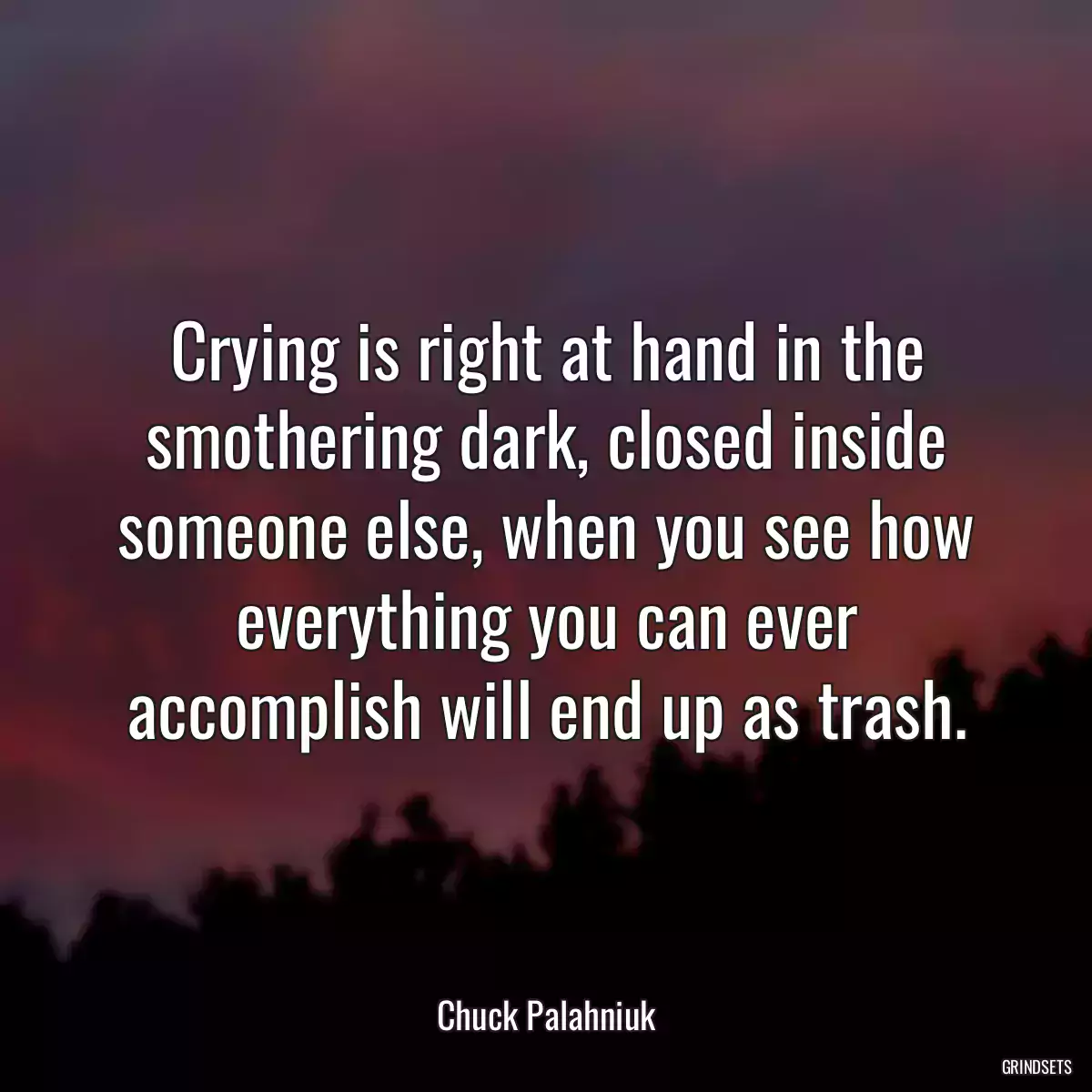 Crying is right at hand in the smothering dark, closed inside someone else, when you see how everything you can ever accomplish will end up as trash.