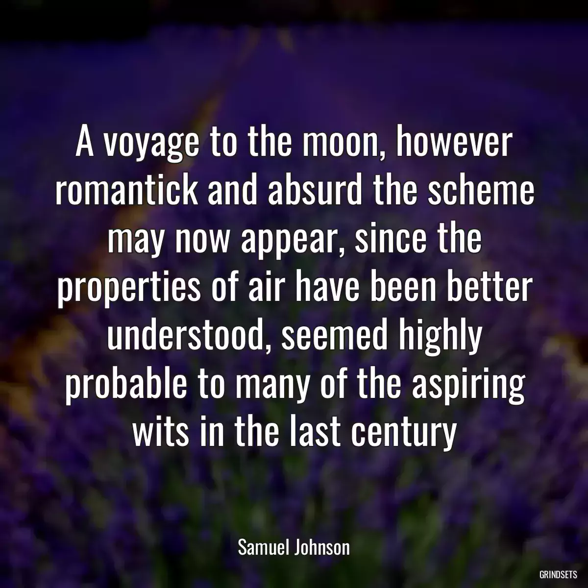 A voyage to the moon, however romantick and absurd the scheme may now appear, since the properties of air have been better understood, seemed highly probable to many of the aspiring wits in the last century