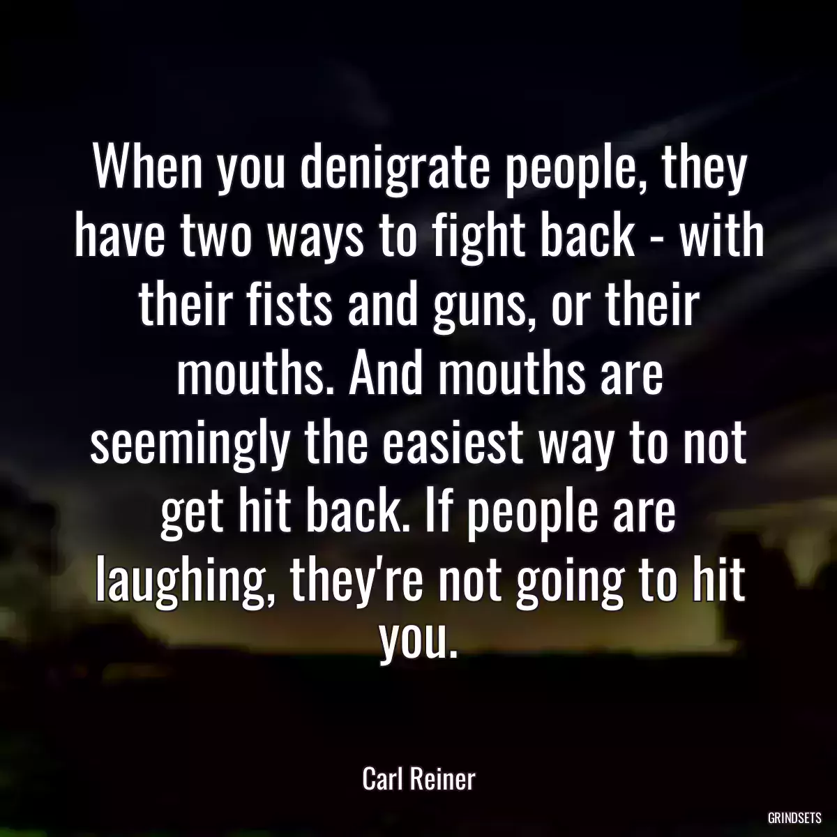 When you denigrate people, they have two ways to fight back - with their fists and guns, or their mouths. And mouths are seemingly the easiest way to not get hit back. If people are laughing, they\'re not going to hit you.