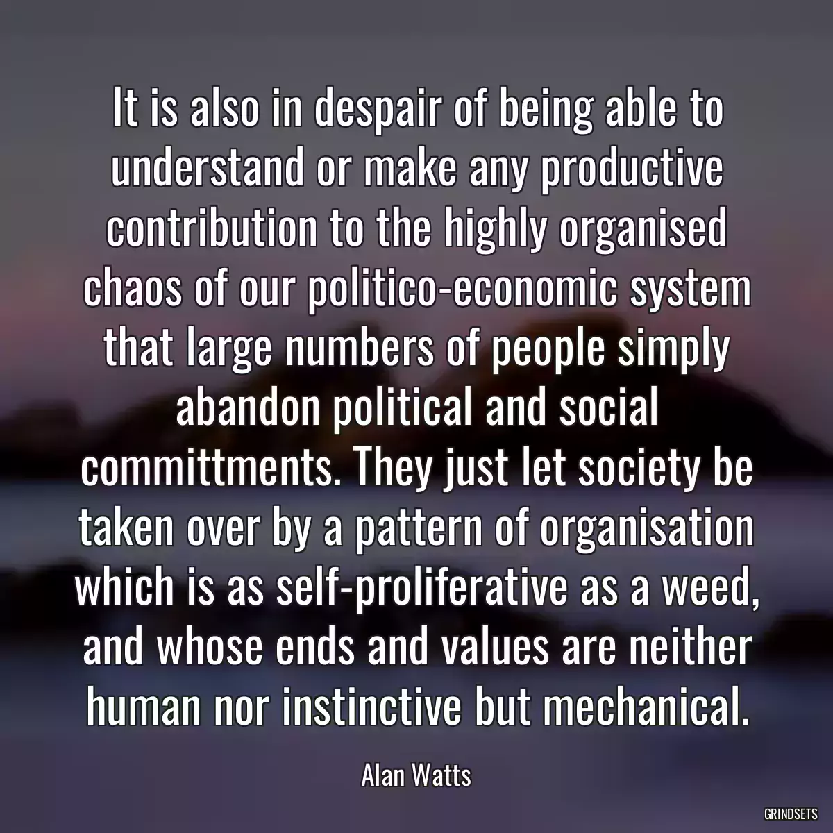 It is also in despair of being able to understand or make any productive contribution to the highly organised chaos of our politico-economic system that large numbers of people simply abandon political and social committments. They just let society be taken over by a pattern of organisation which is as self-proliferative as a weed, and whose ends and values are neither human nor instinctive but mechanical.