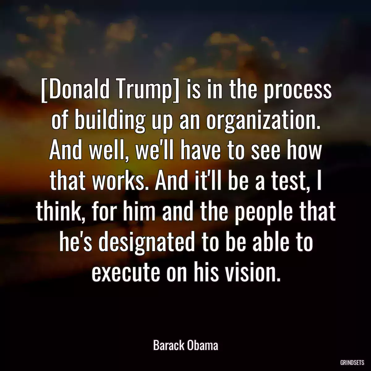 [Donald Trump] is in the process of building up an organization. And well, we\'ll have to see how that works. And it\'ll be a test, I think, for him and the people that he\'s designated to be able to execute on his vision.