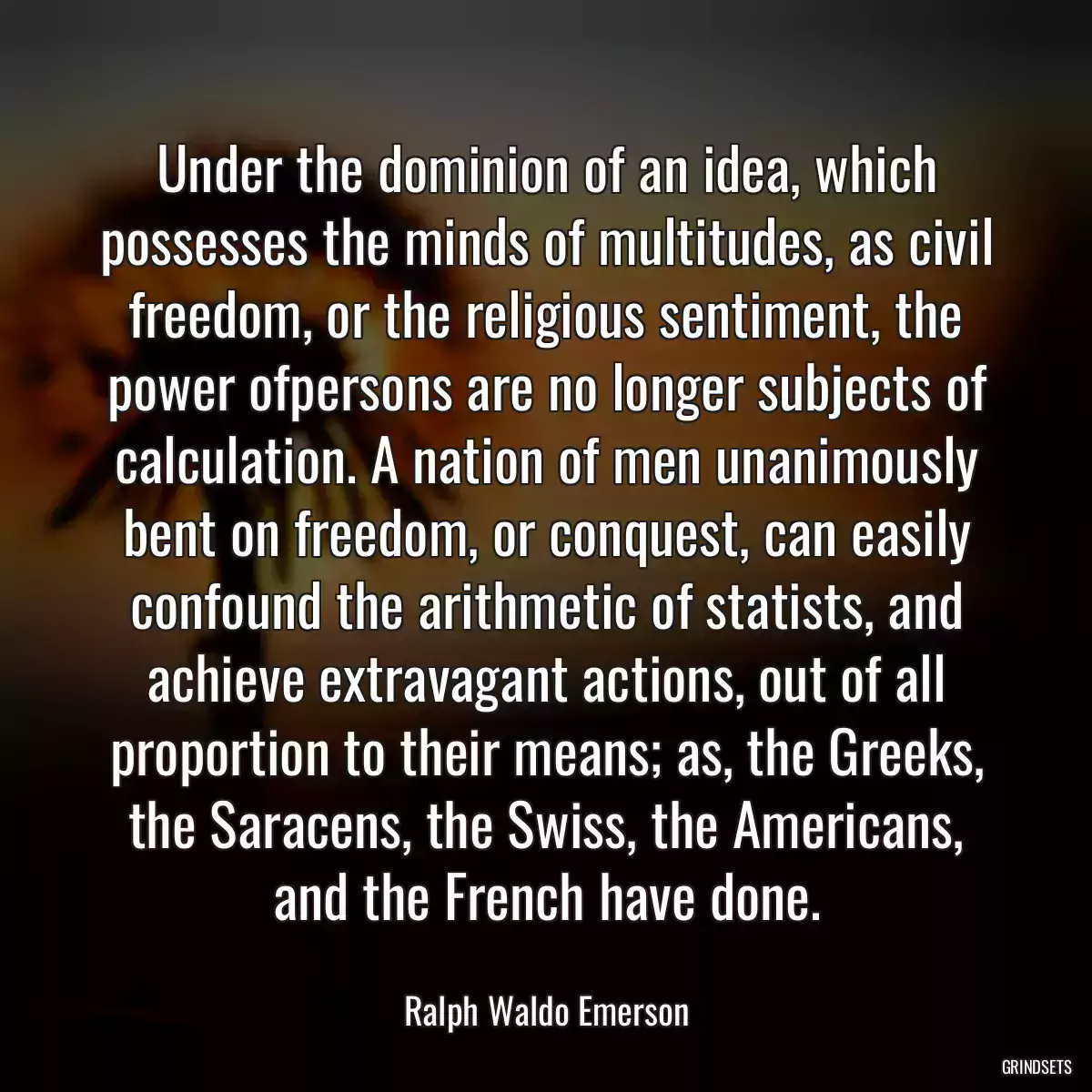 Under the dominion of an idea, which possesses the minds of multitudes, as civil freedom, or the religious sentiment, the power ofpersons are no longer subjects of calculation. A nation of men unanimously bent on freedom, or conquest, can easily confound the arithmetic of statists, and achieve extravagant actions, out of all proportion to their means; as, the Greeks, the Saracens, the Swiss, the Americans, and the French have done.