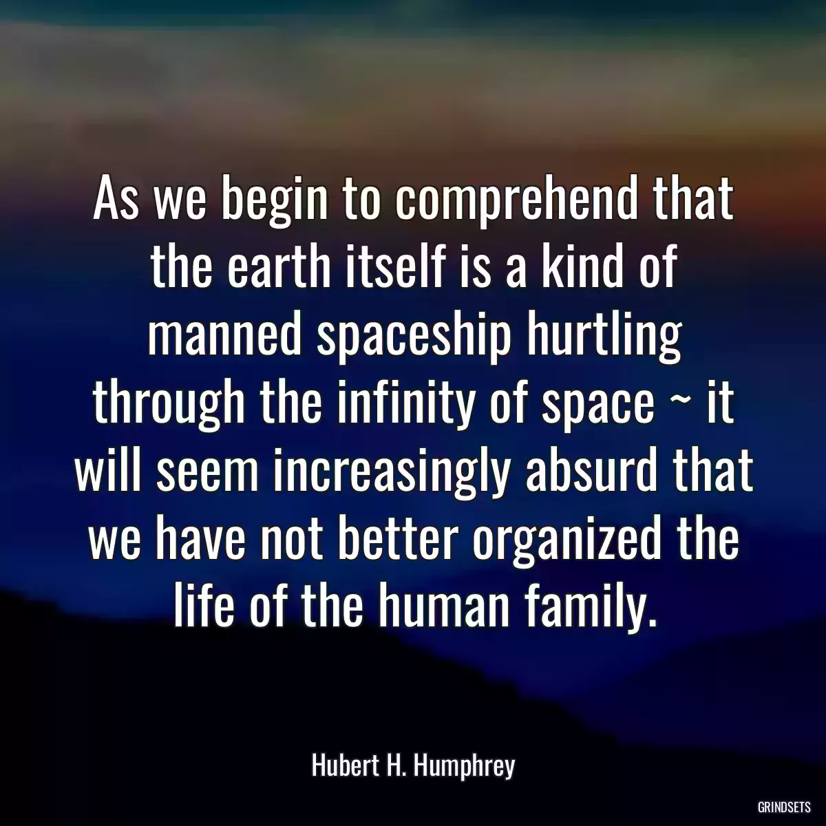 As we begin to comprehend that the earth itself is a kind of manned spaceship hurtling through the infinity of space ~ it will seem increasingly absurd that we have not better organized the life of the human family.