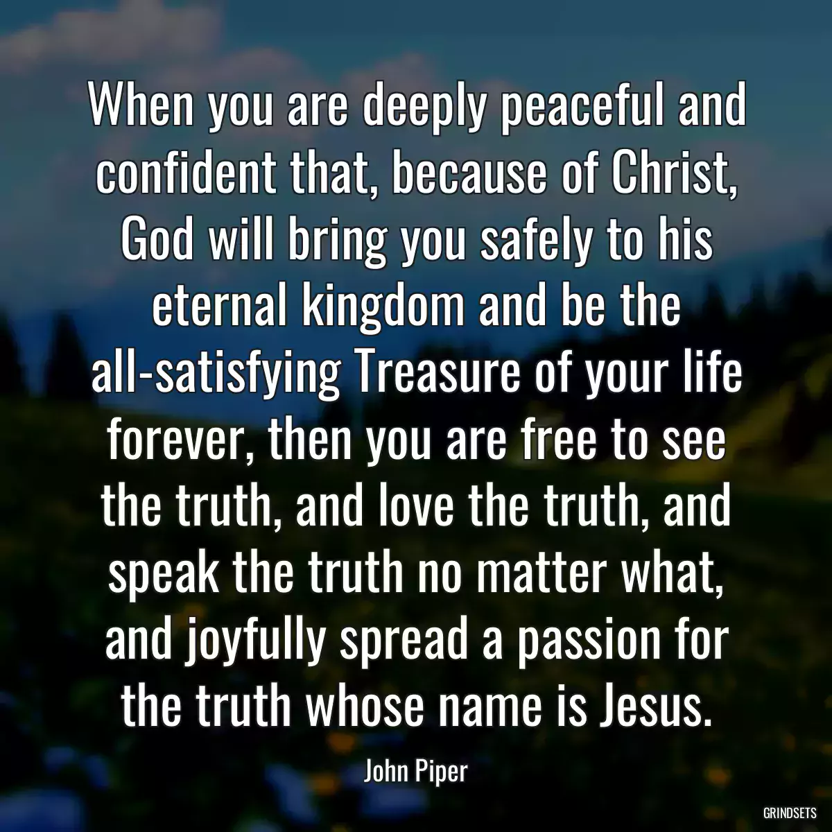 When you are deeply peaceful and confident that, because of Christ, God will bring you safely to his eternal kingdom and be the all-satisfying Treasure of your life forever, then you are free to see the truth, and love the truth, and speak the truth no matter what, and joyfully spread a passion for the truth whose name is Jesus.