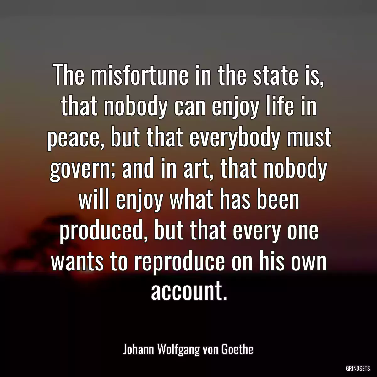 The misfortune in the state is, that nobody can enjoy life in peace, but that everybody must govern; and in art, that nobody will enjoy what has been produced, but that every one wants to reproduce on his own account.