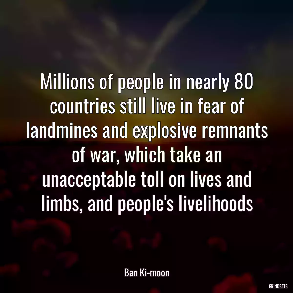 Millions of people in nearly 80 countries still live in fear of landmines and explosive remnants of war, which take an unacceptable toll on lives and limbs, and people\'s livelihoods