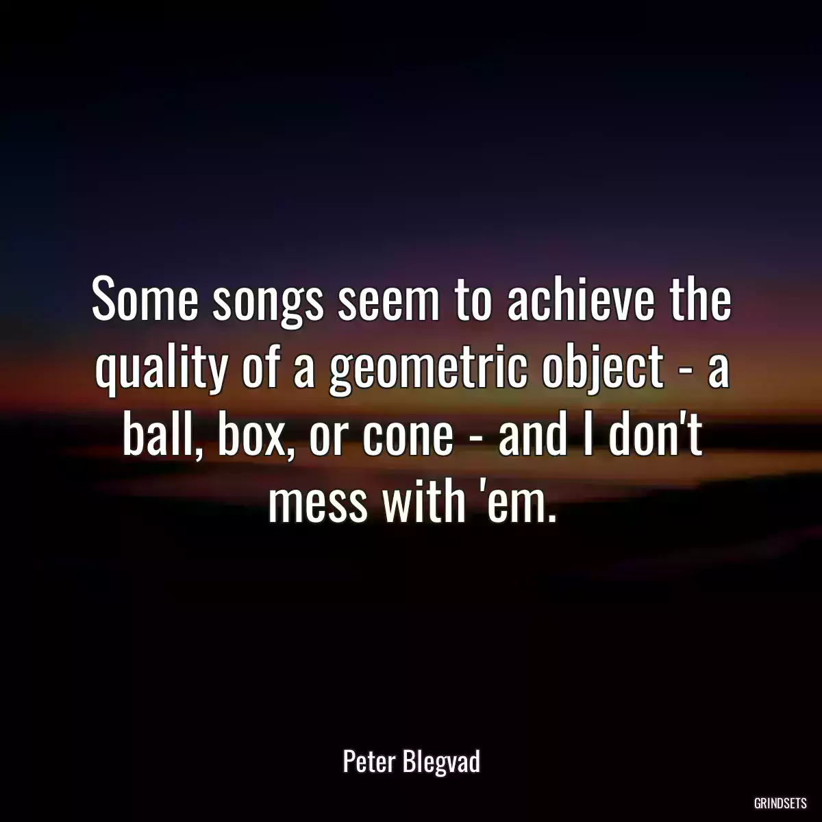 Some songs seem to achieve the quality of a geometric object - a ball, box, or cone - and I don\'t mess with \'em.