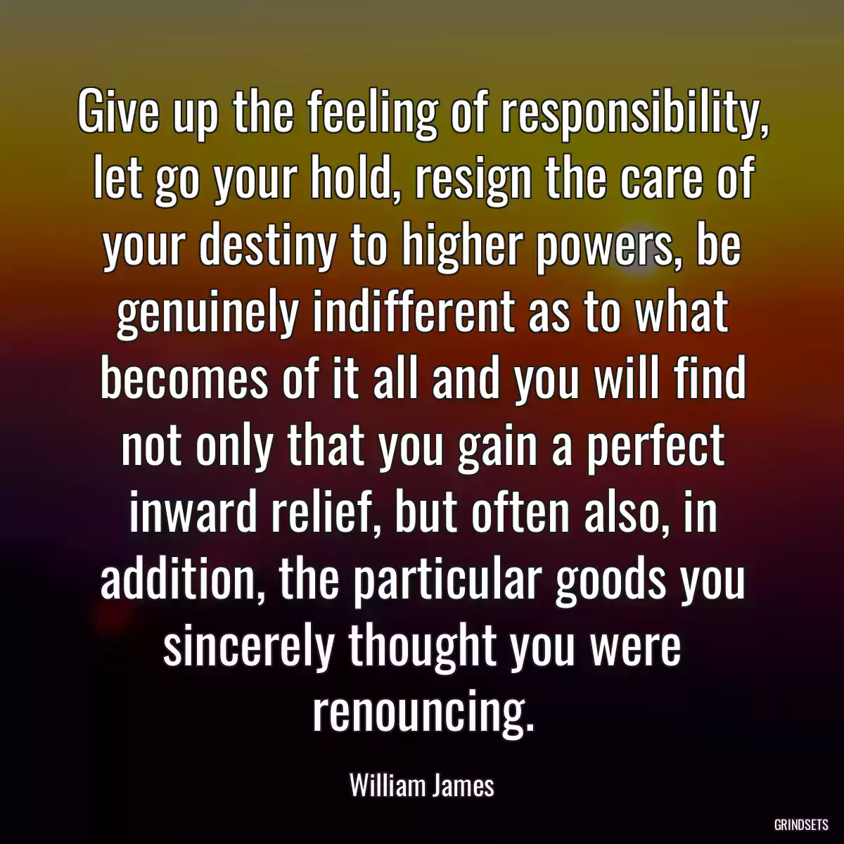 Give up the feeling of responsibility, let go your hold, resign the care of your destiny to higher powers, be genuinely indifferent as to what becomes of it all and you will find not only that you gain a perfect inward relief, but often also, in addition, the particular goods you sincerely thought you were renouncing.