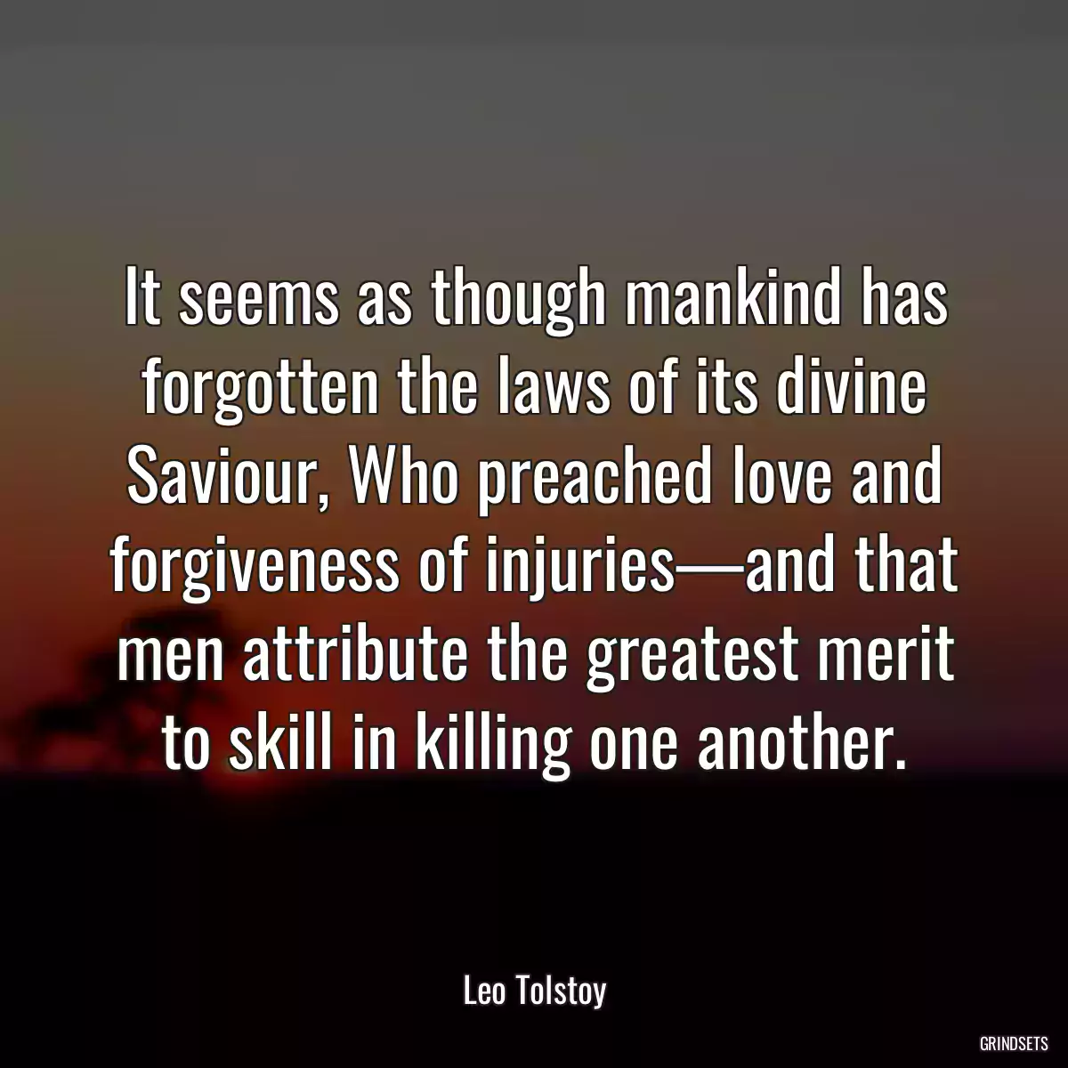 It seems as though mankind has forgotten the laws of its divine Saviour, Who preached love and forgiveness of injuries—and that men attribute the greatest merit to skill in killing one another.