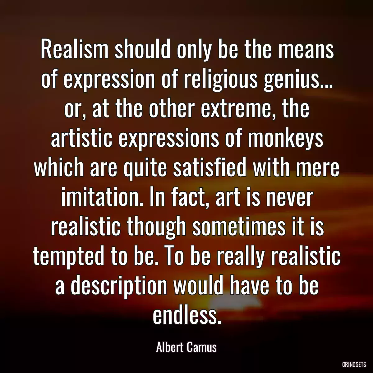 Realism should only be the means of expression of religious genius... or, at the other extreme, the artistic expressions of monkeys which are quite satisfied with mere imitation. In fact, art is never realistic though sometimes it is tempted to be. To be really realistic a description would have to be endless.