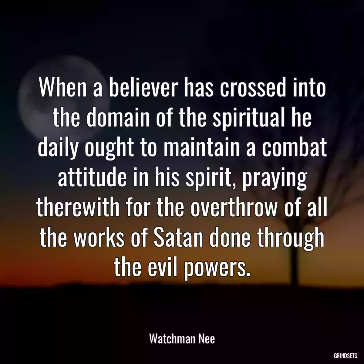 When a believer has crossed into the domain of the spiritual he daily ought to maintain a combat attitude in his spirit, praying therewith for the overthrow of all the works of Satan done through the evil powers.