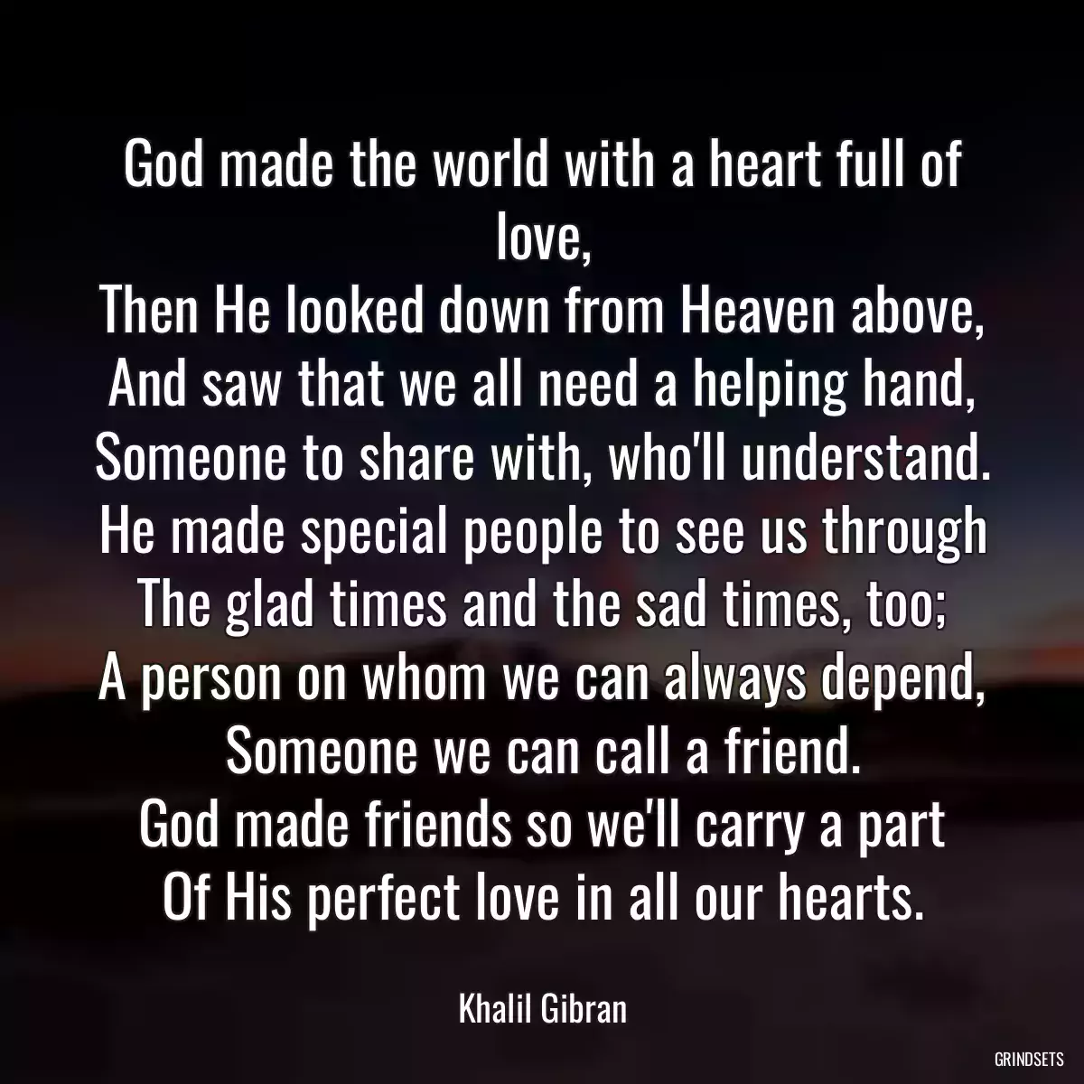 God made the world with a heart full of love,
Then He looked down from Heaven above,
And saw that we all need a helping hand,
Someone to share with, who\'ll understand.
He made special people to see us through
The glad times and the sad times, too;
A person on whom we can always depend,
Someone we can call a friend.
God made friends so we\'ll carry a part
Of His perfect love in all our hearts.