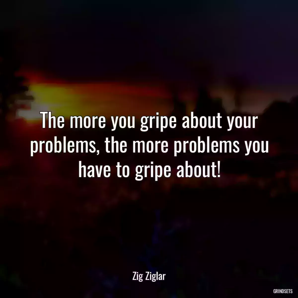 The more you gripe about your problems, the more problems you have to gripe about!