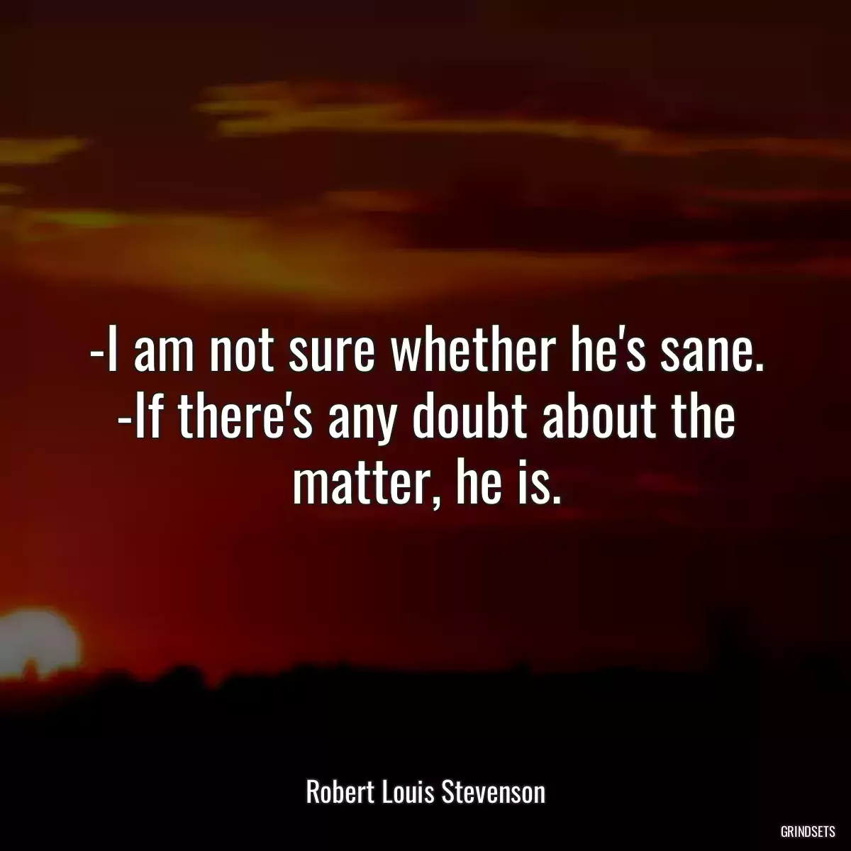 -I am not sure whether he\'s sane. -If there\'s any doubt about the matter, he is.