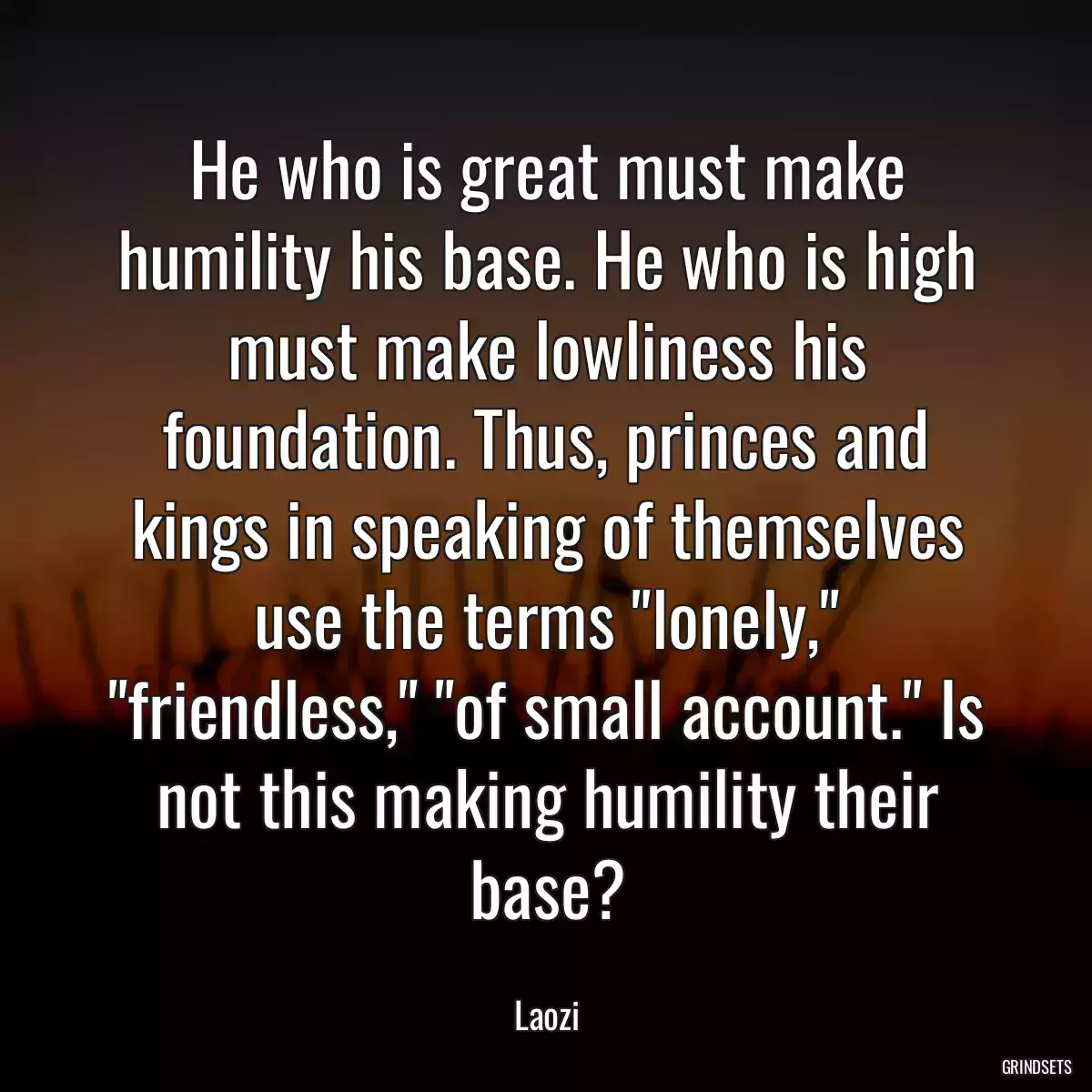 He who is great must make humility his base. He who is high must make lowliness his foundation. Thus, princes and kings in speaking of themselves use the terms \