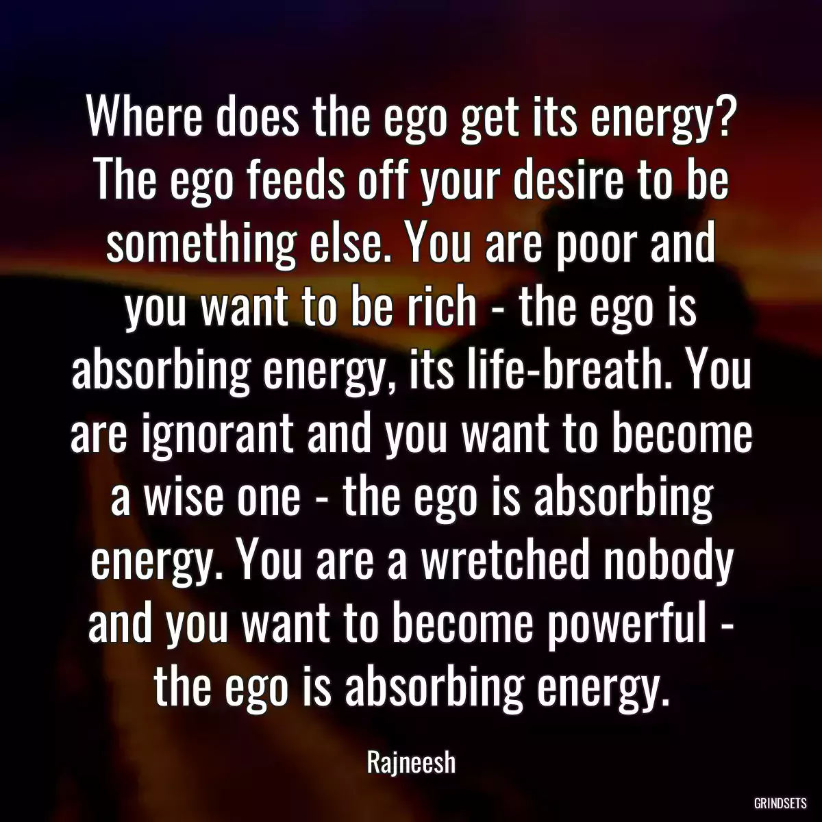 Where does the ego get its energy? The ego feeds off your desire to be something else. You are poor and you want to be rich - the ego is absorbing energy, its life-breath. You are ignorant and you want to become a wise one - the ego is absorbing energy. You are a wretched nobody and you want to become powerful - the ego is absorbing energy.