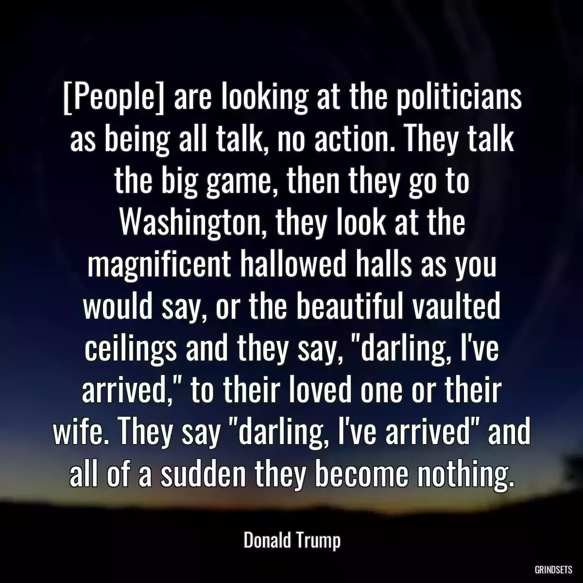 [People] are looking at the politicians as being all talk, no action. They talk the big game, then they go to Washington, they look at the magnificent hallowed halls as you would say, or the beautiful vaulted ceilings and they say, \