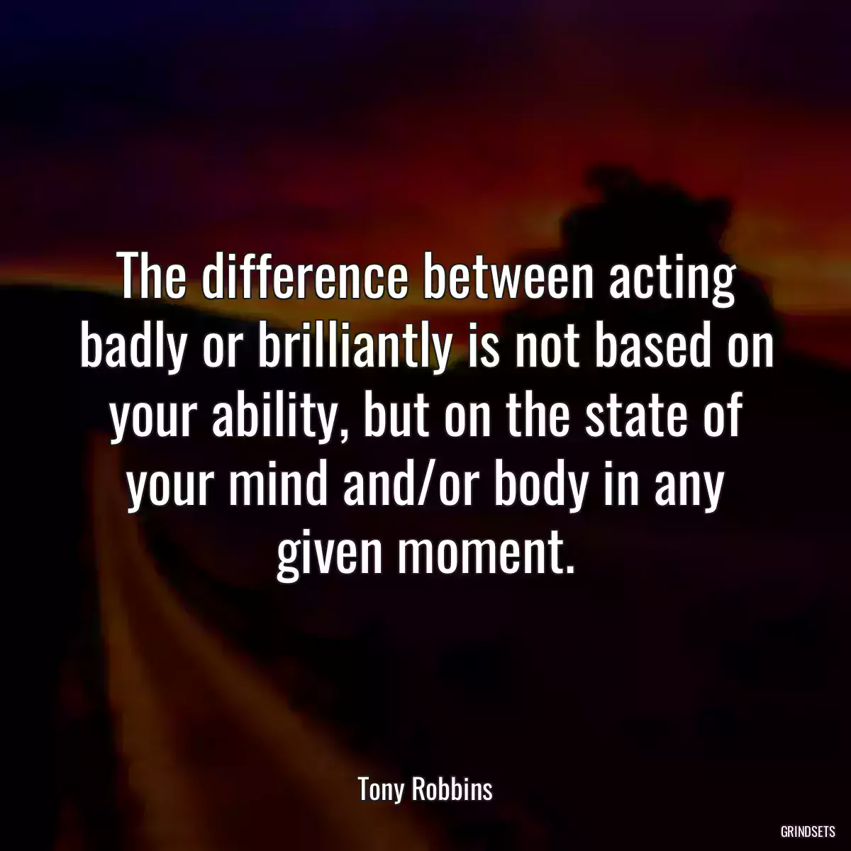 The difference between acting badly or brilliantly is not based on your ability, but on the state of your mind and/or body in any given moment.