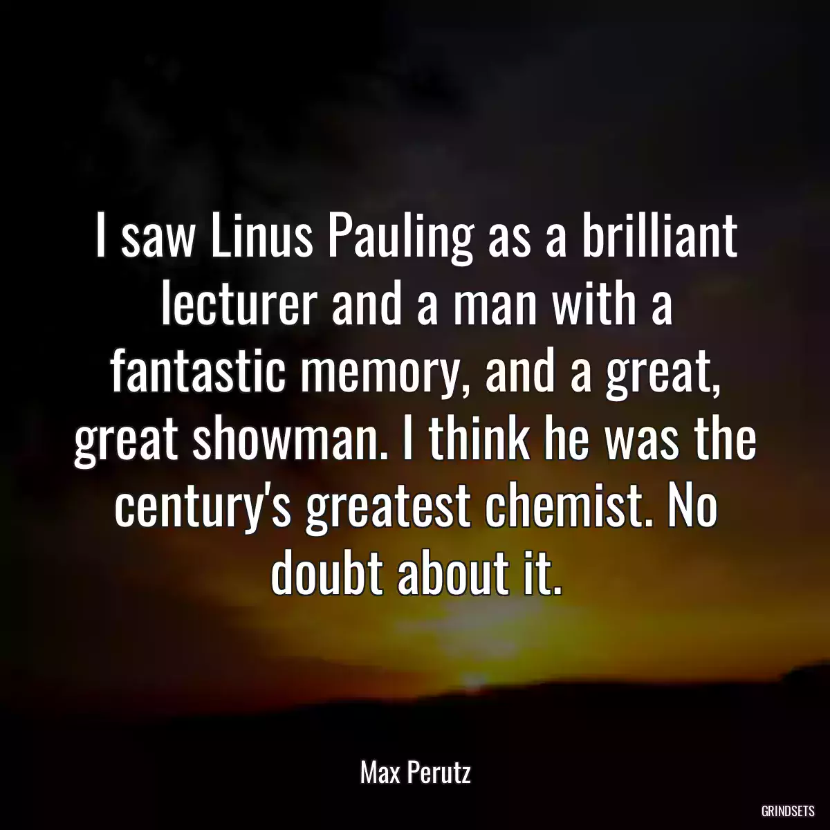 I saw Linus Pauling as a brilliant lecturer and a man with a fantastic memory, and a great, great showman. I think he was the century\'s greatest chemist. No doubt about it.