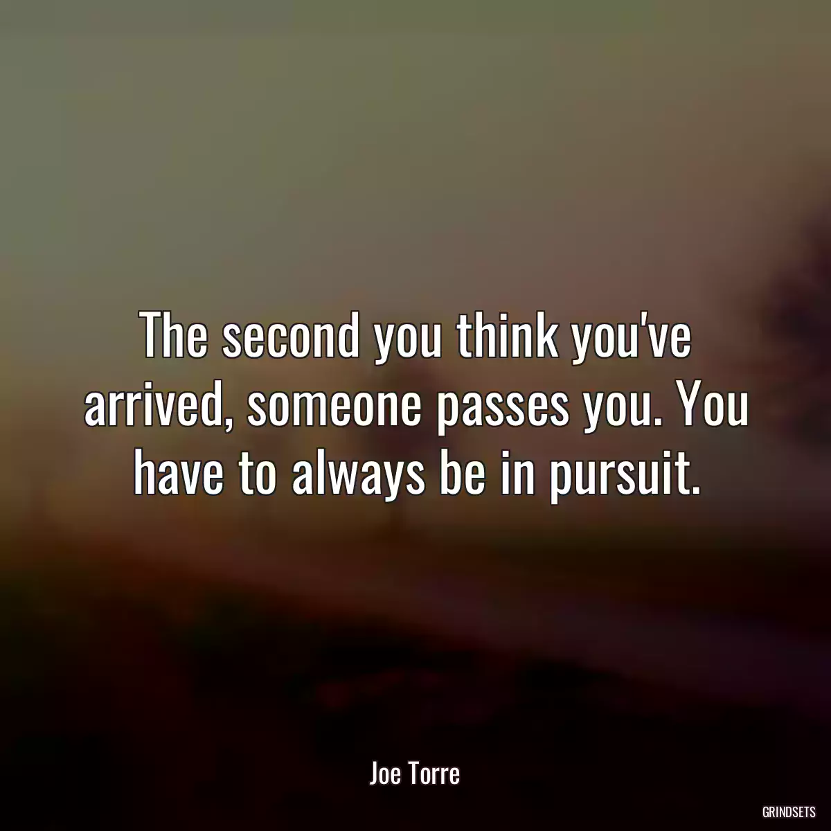 The second you think you\'ve arrived, someone passes you. You have to always be in pursuit.