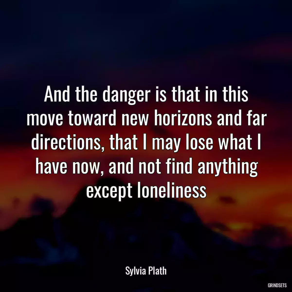 And the danger is that in this move toward new horizons and far directions, that I may lose what I have now, and not find anything except loneliness