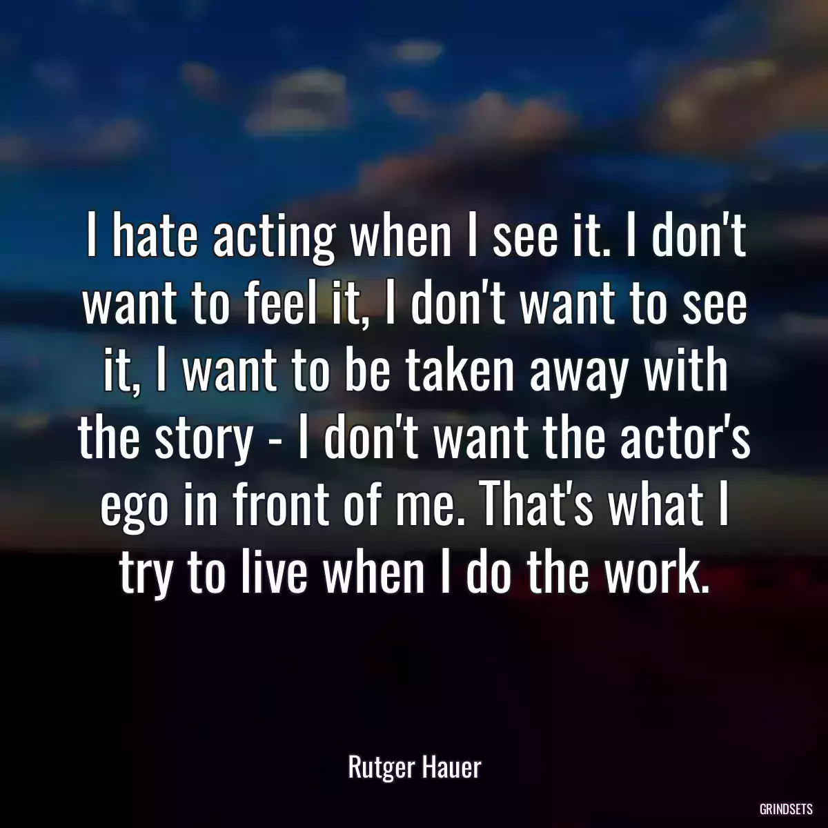 I hate acting when I see it. I don\'t want to feel it, I don\'t want to see it, I want to be taken away with the story - I don\'t want the actor\'s ego in front of me. That\'s what I try to live when I do the work.