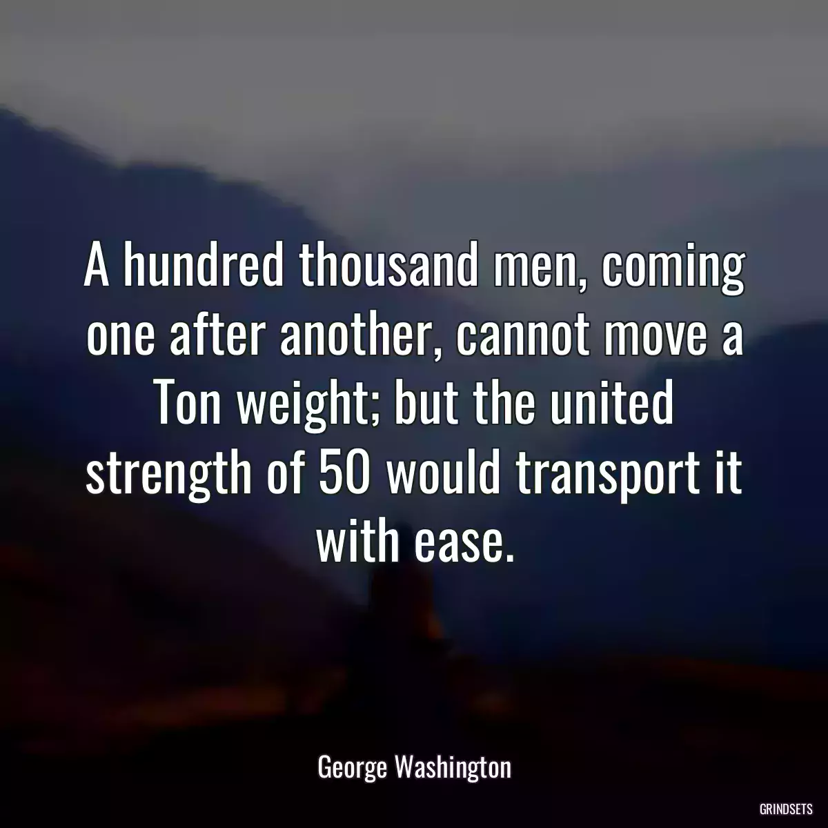 A hundred thousand men, coming one after another, cannot move a Ton weight; but the united strength of 50 would transport it with ease.