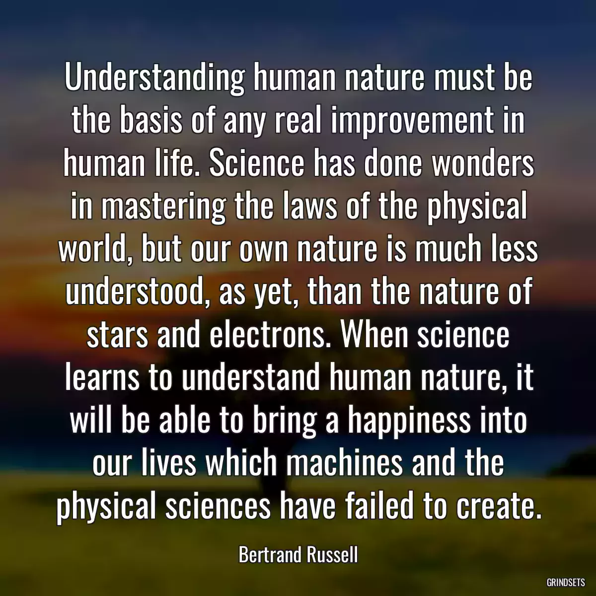Understanding human nature must be the basis of any real improvement in human life. Science has done wonders in mastering the laws of the physical world, but our own nature is much less understood, as yet, than the nature of stars and electrons. When science learns to understand human nature, it will be able to bring a happiness into our lives which machines and the physical sciences have failed to create.