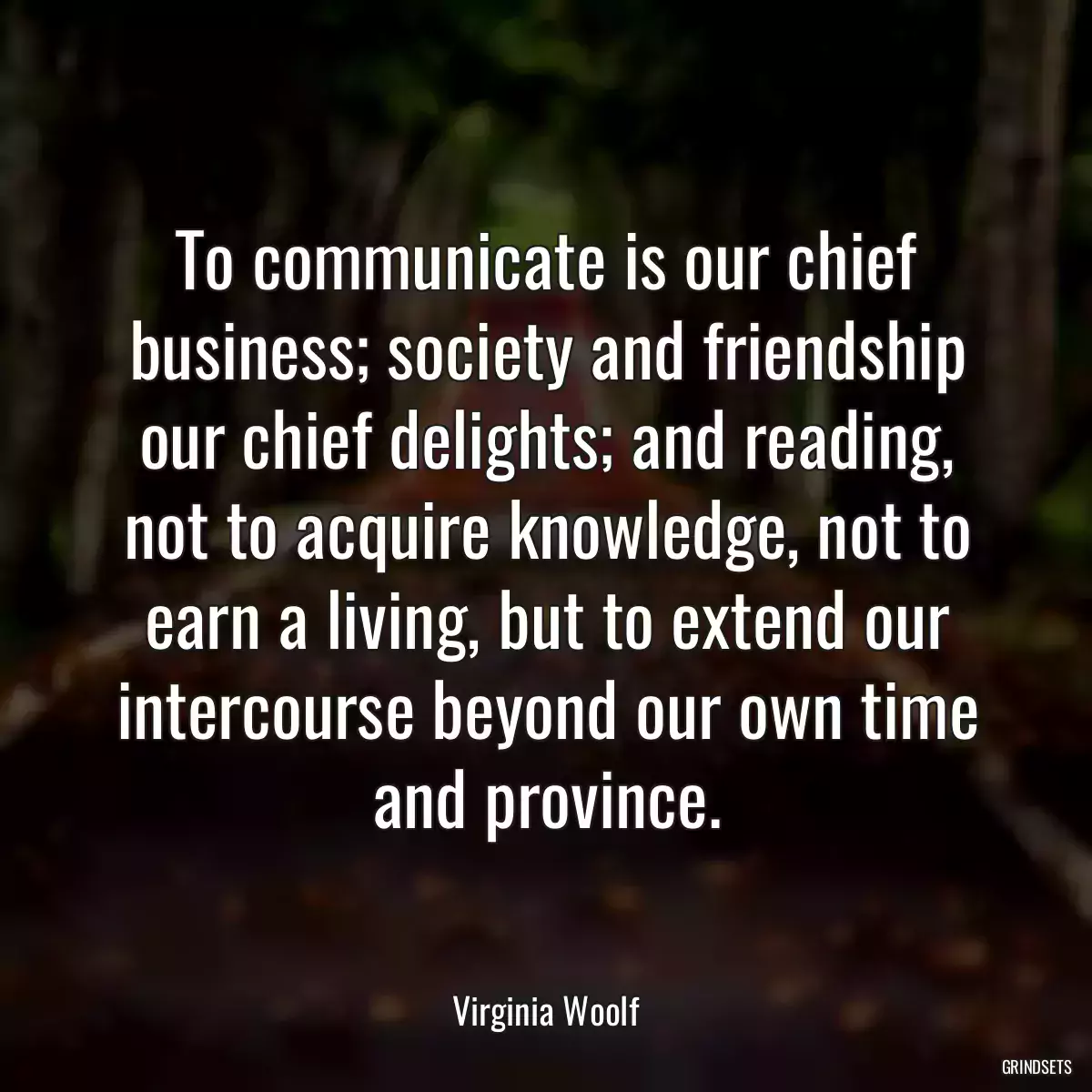 To communicate is our chief business; society and friendship our chief delights; and reading, not to acquire knowledge, not to earn a living, but to extend our intercourse beyond our own time and province.