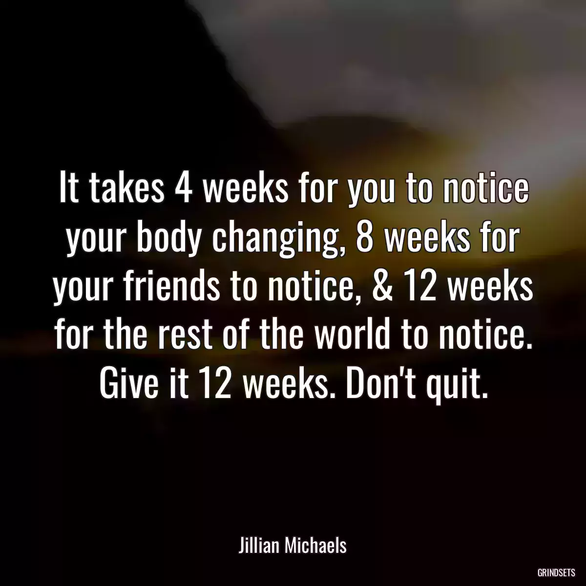 It takes 4 weeks for you to notice your body changing, 8 weeks for your friends to notice, & 12 weeks for the rest of the world to notice. Give it 12 weeks. Don\'t quit.