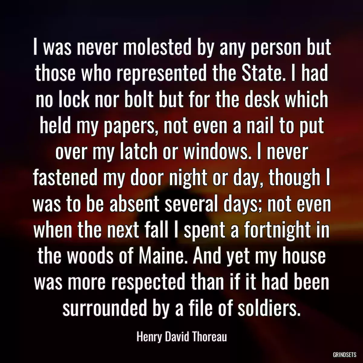 I was never molested by any person but those who represented the State. I had no lock nor bolt but for the desk which held my papers, not even a nail to put over my latch or windows. I never fastened my door night or day, though I was to be absent several days; not even when the next fall I spent a fortnight in the woods of Maine. And yet my house was more respected than if it had been surrounded by a file of soldiers.