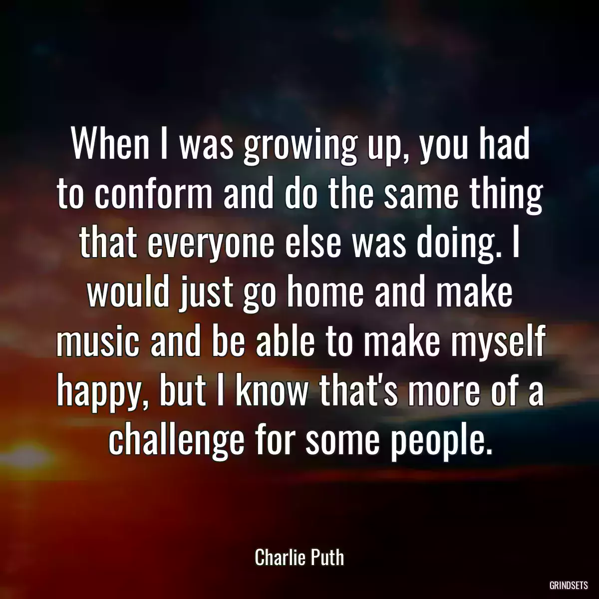 When I was growing up, you had to conform and do the same thing that everyone else was doing. I would just go home and make music and be able to make myself happy, but I know that\'s more of a challenge for some people.