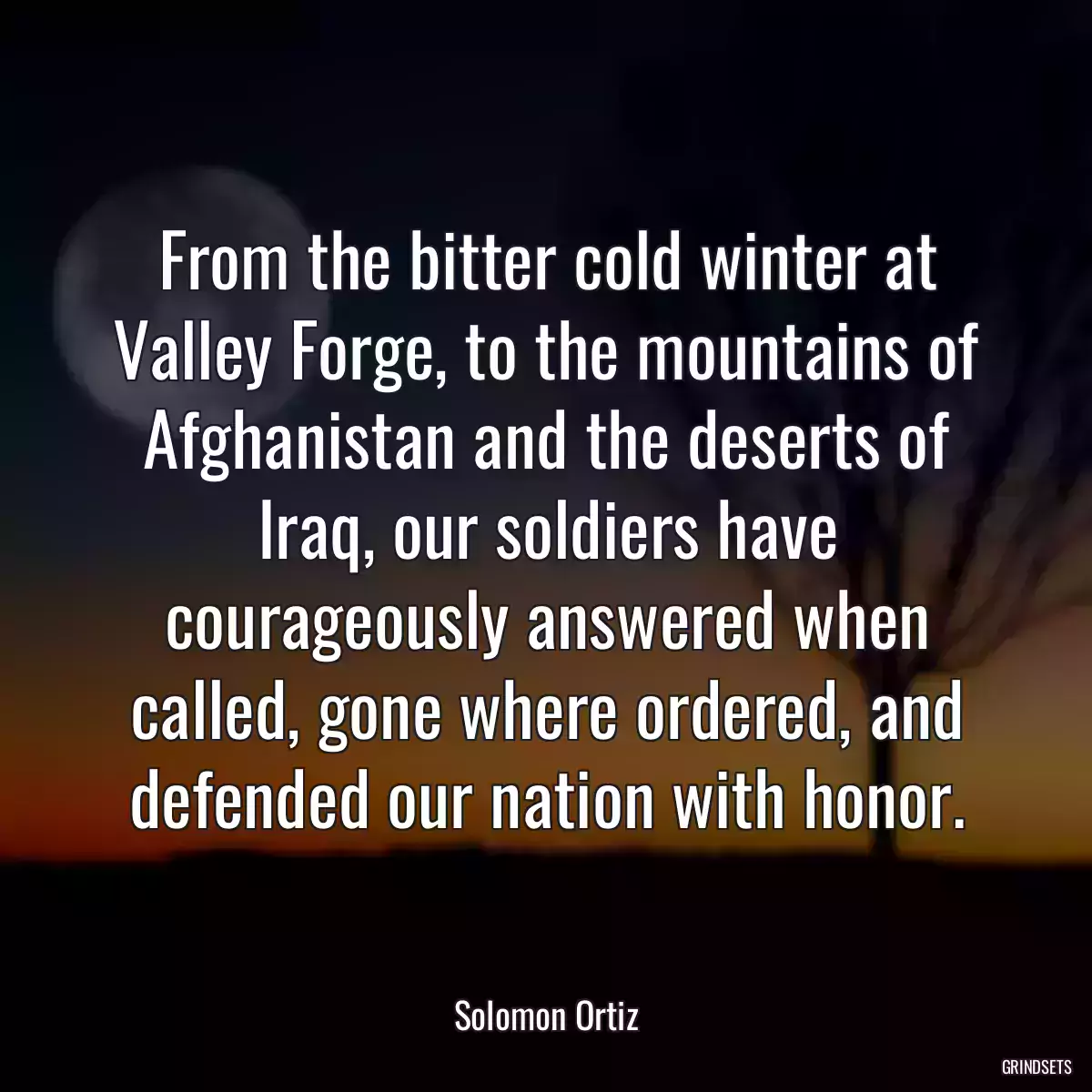 From the bitter cold winter at Valley Forge, to the mountains of Afghanistan and the deserts of Iraq, our soldiers have courageously answered when called, gone where ordered, and defended our nation with honor.