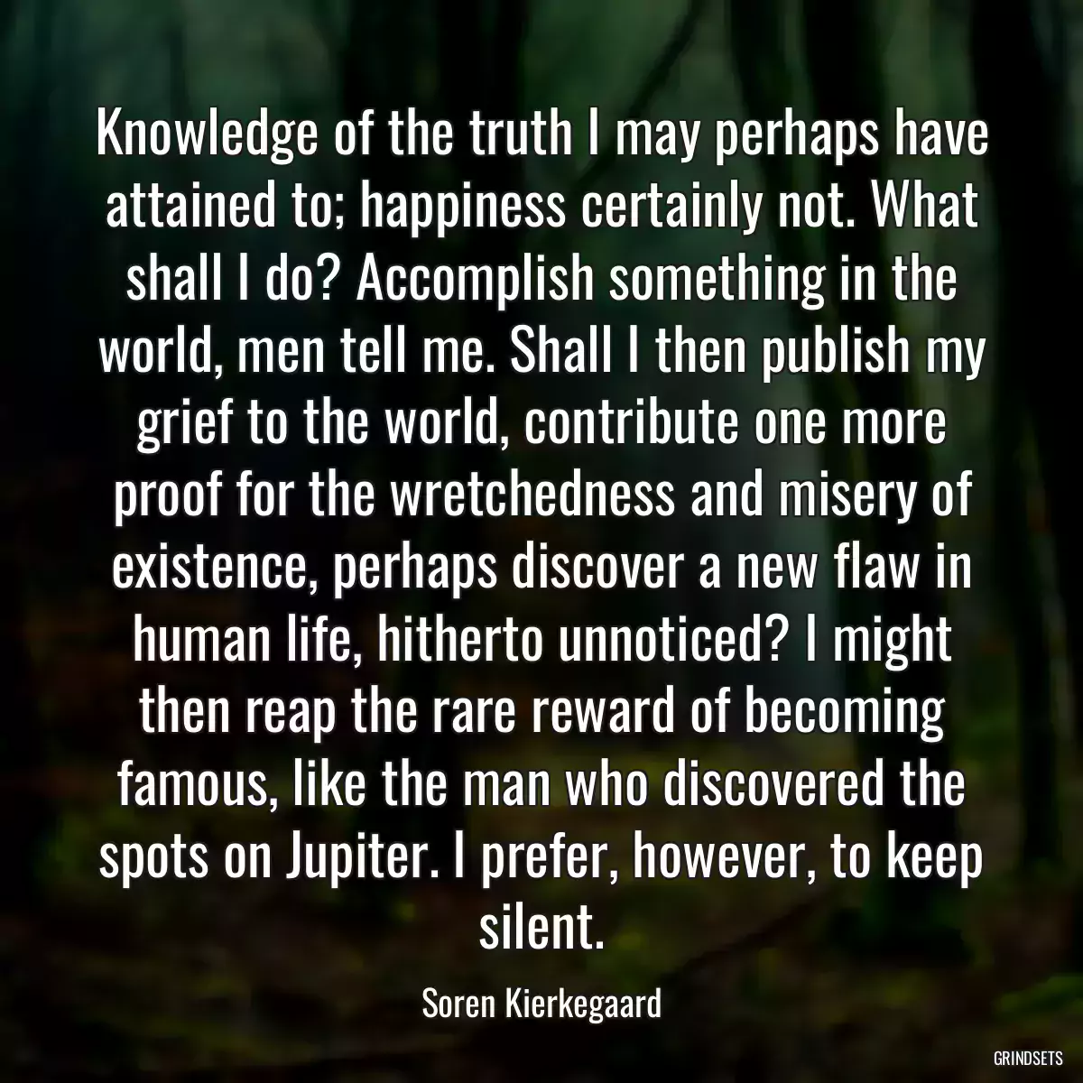 Knowledge of the truth I may perhaps have attained to; happiness certainly not. What shall I do? Accomplish something in the world, men tell me. Shall I then publish my grief to the world, contribute one more proof for the wretchedness and misery of existence, perhaps discover a new flaw in human life, hitherto unnoticed? I might then reap the rare reward of becoming famous, like the man who discovered the spots on Jupiter. I prefer, however, to keep silent.