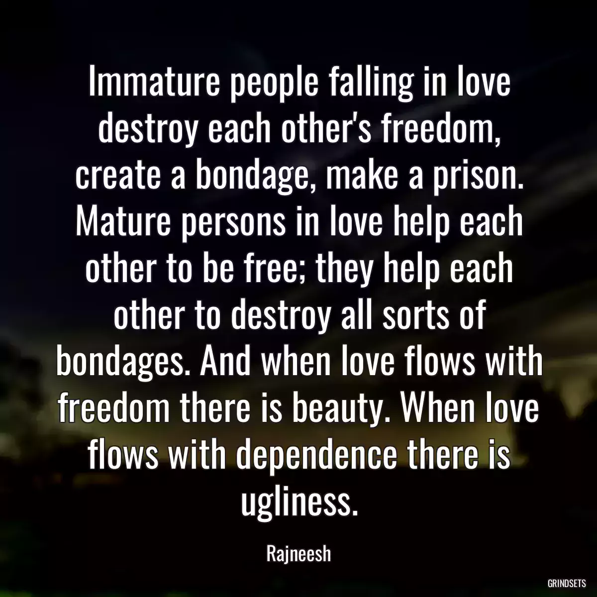 Immature people falling in love destroy each other\'s freedom, create a bondage, make a prison. Mature persons in love help each other to be free; they help each other to destroy all sorts of bondages. And when love flows with freedom there is beauty. When love flows with dependence there is ugliness.