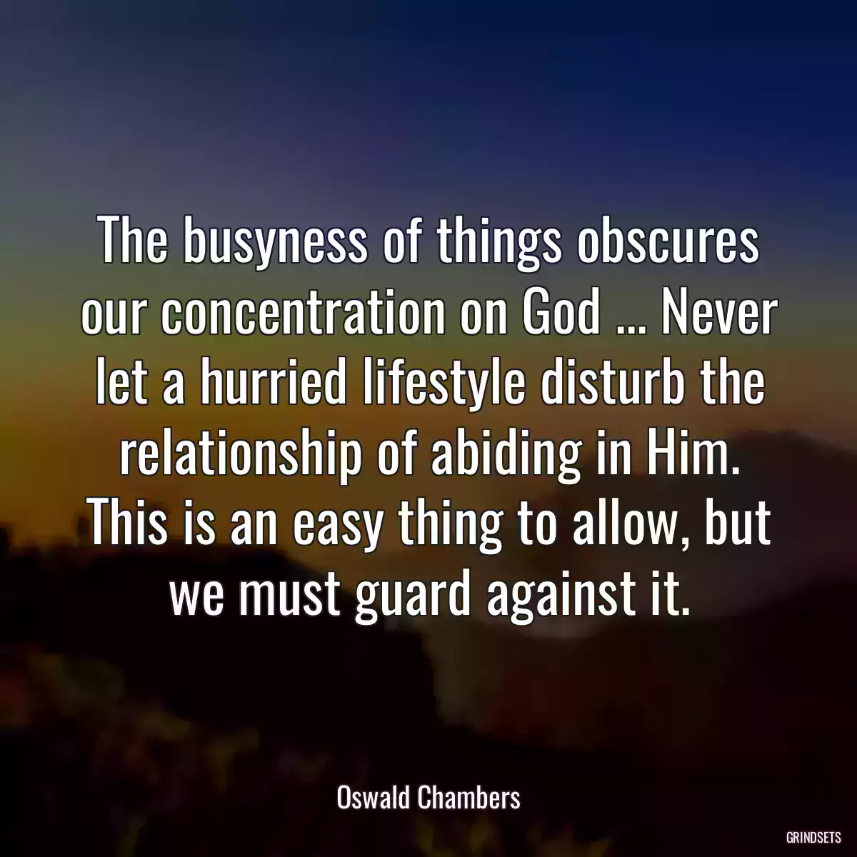 The busyness of things obscures our concentration on God ... Never let a hurried lifestyle disturb the relationship of abiding in Him. This is an easy thing to allow, but we must guard against it.