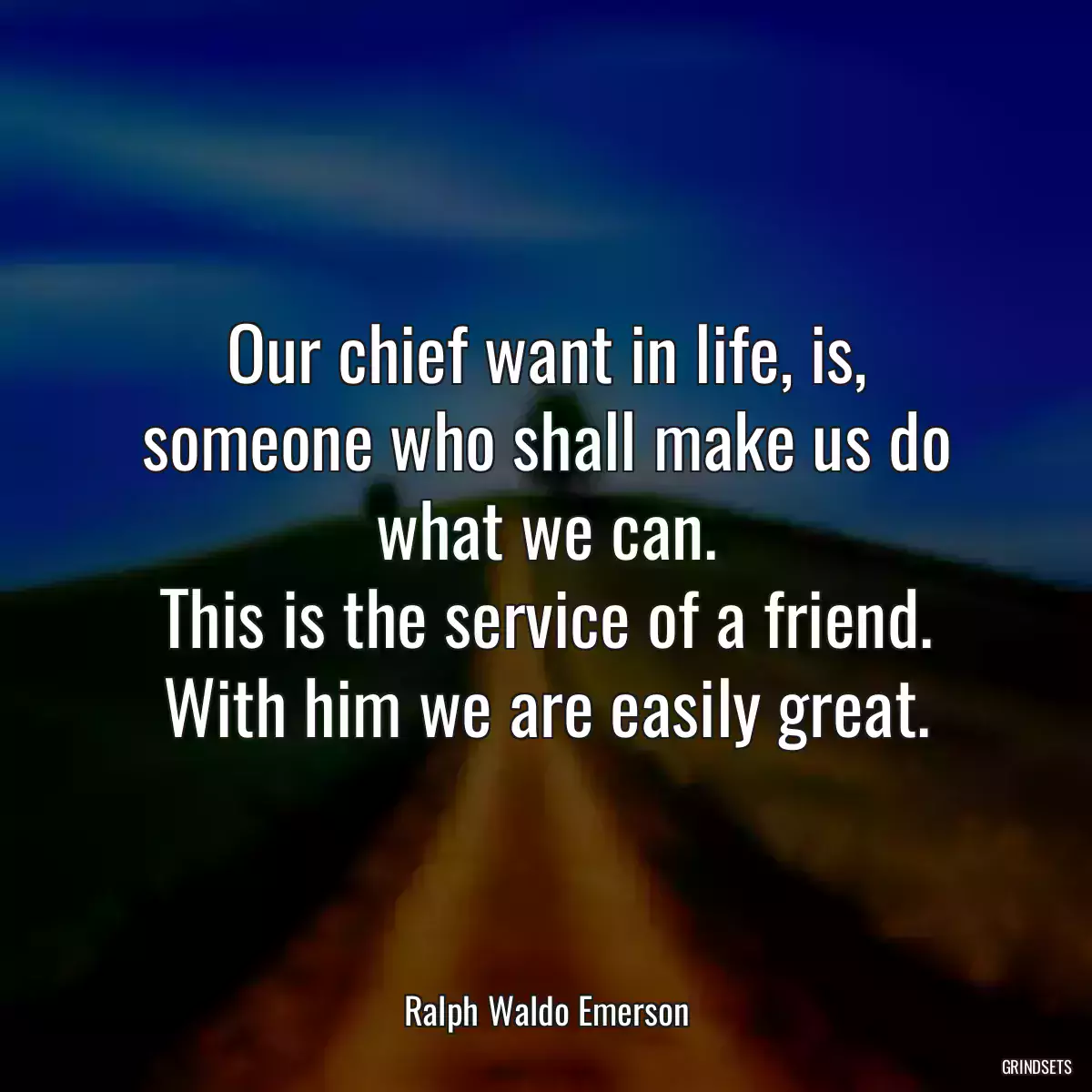 Our chief want in life, is,
someone who shall make us do what we can.
This is the service of a friend.
With him we are easily great.