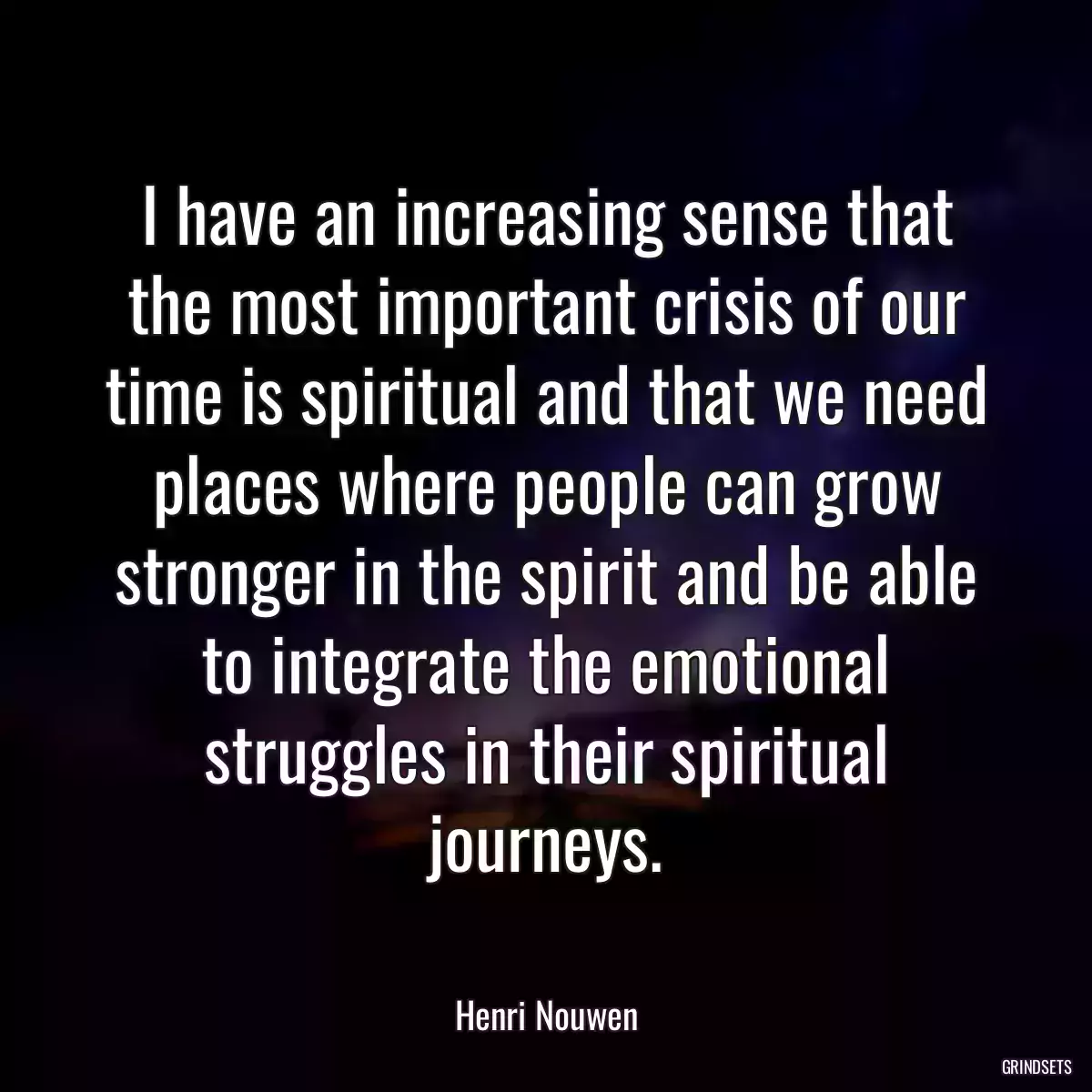 I have an increasing sense that the most important crisis of our time is spiritual and that we need places where people can grow stronger in the spirit and be able to integrate the emotional struggles in their spiritual journeys.