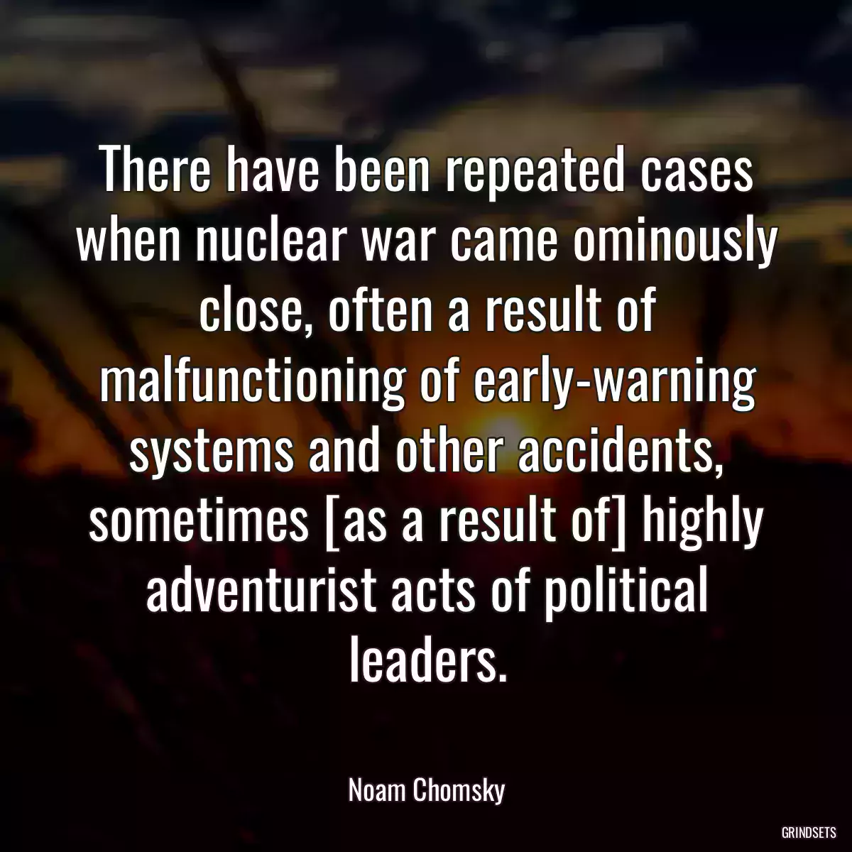 There have been repeated cases when nuclear war came ominously close, often a result of malfunctioning of early-warning systems and other accidents, sometimes [as a result of] highly adventurist acts of political leaders.