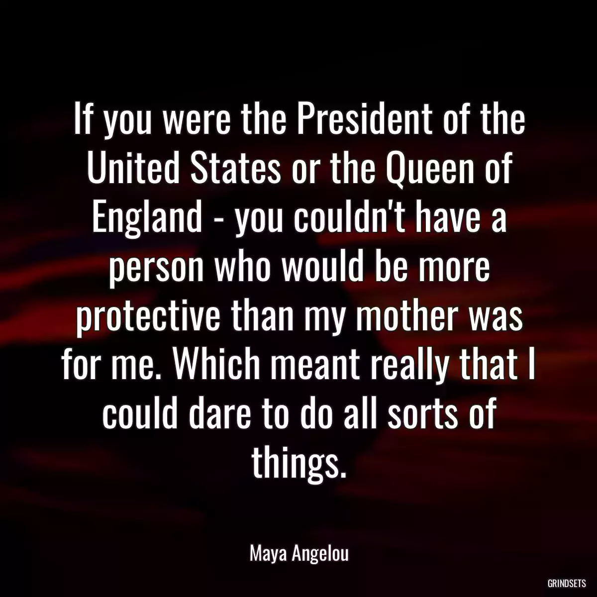 If you were the President of the United States or the Queen of England - you couldn\'t have a person who would be more protective than my mother was for me. Which meant really that I could dare to do all sorts of things.