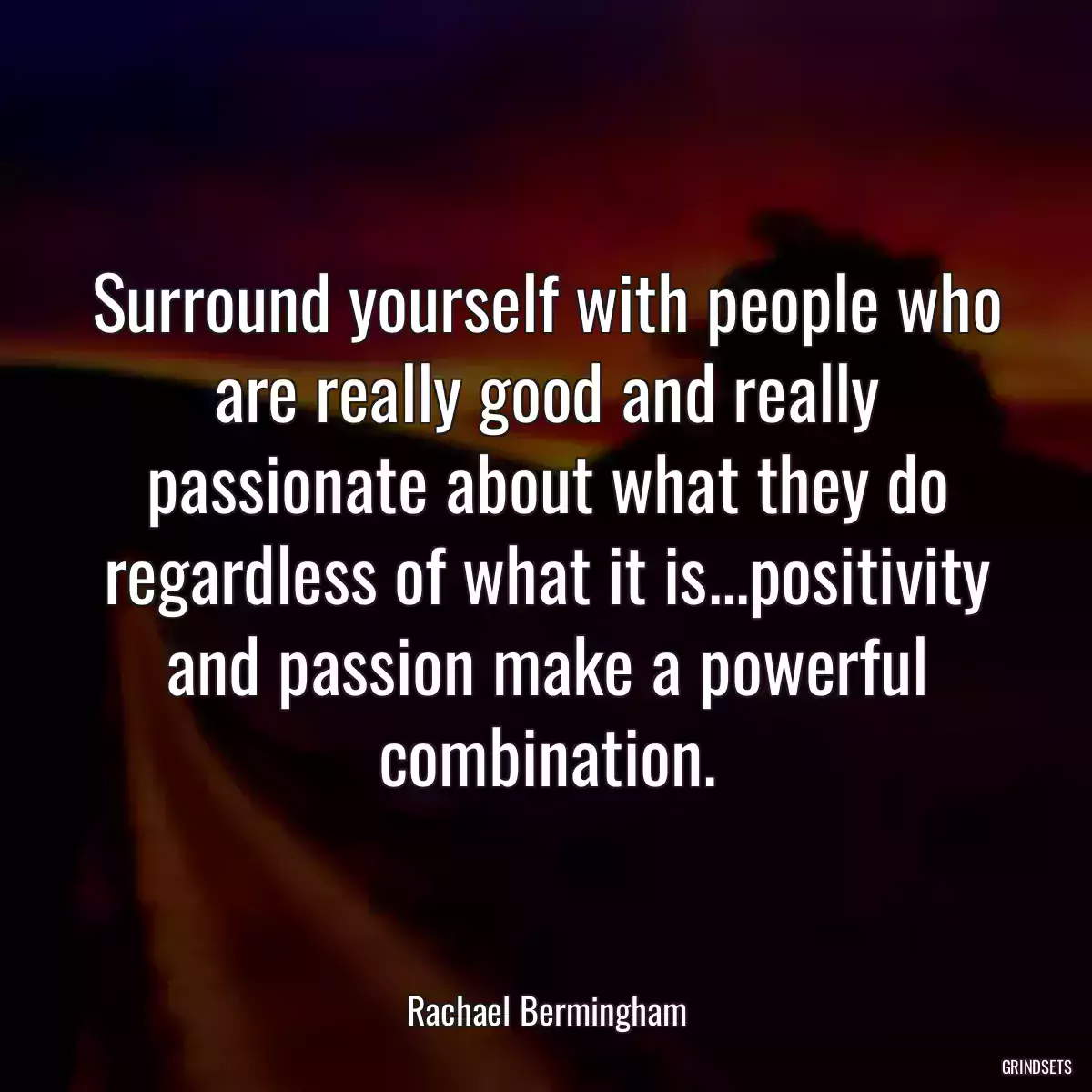 Surround yourself with people who are really good and really passionate about what they do regardless of what it is...positivity and passion make a powerful combination.