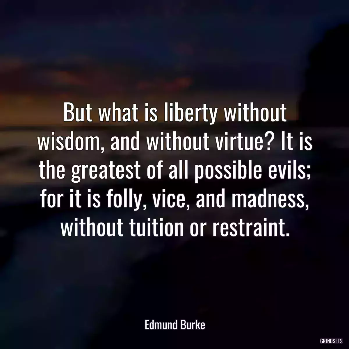 But what is liberty without wisdom, and without virtue? It is the greatest of all possible evils; for it is folly, vice, and madness, without tuition or restraint.