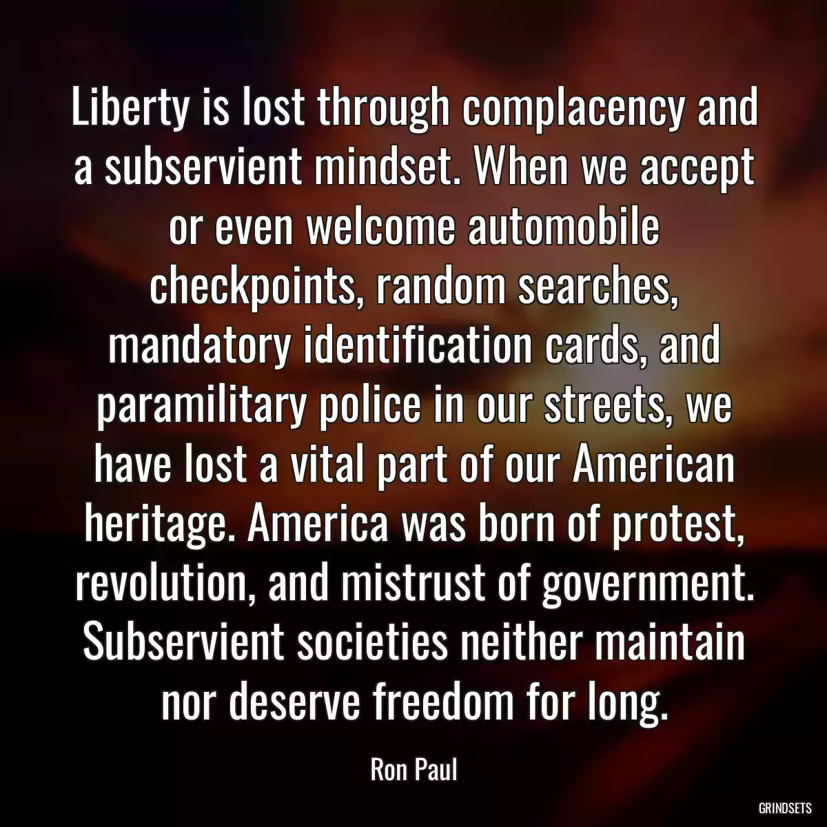 Liberty is lost through complacency and a subservient mindset. When we accept or even welcome automobile checkpoints, random searches, mandatory identification cards, and paramilitary police in our streets, we have lost a vital part of our American heritage. America was born of protest, revolution, and mistrust of government. Subservient societies neither maintain nor deserve freedom for long.