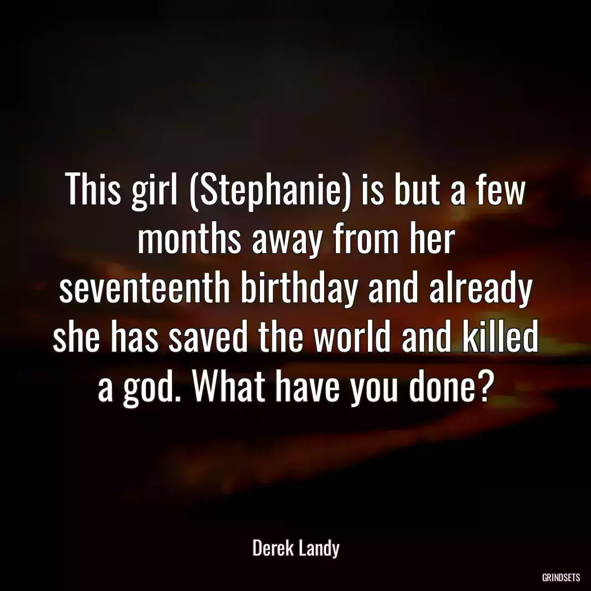 This girl (Stephanie) is but a few months away from her seventeenth birthday and already she has saved the world and killed a god. What have you done?